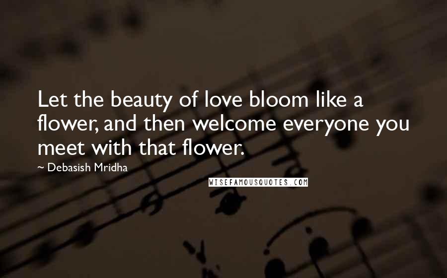 Debasish Mridha Quotes: Let the beauty of love bloom like a flower, and then welcome everyone you meet with that flower.