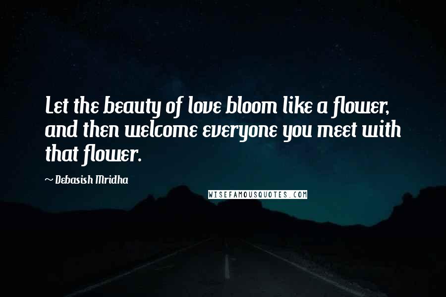 Debasish Mridha Quotes: Let the beauty of love bloom like a flower, and then welcome everyone you meet with that flower.