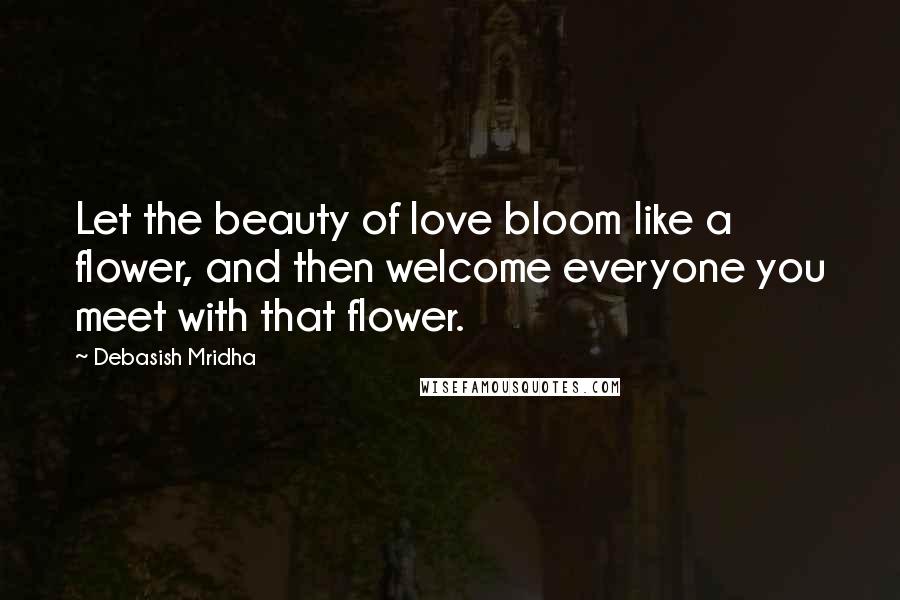 Debasish Mridha Quotes: Let the beauty of love bloom like a flower, and then welcome everyone you meet with that flower.