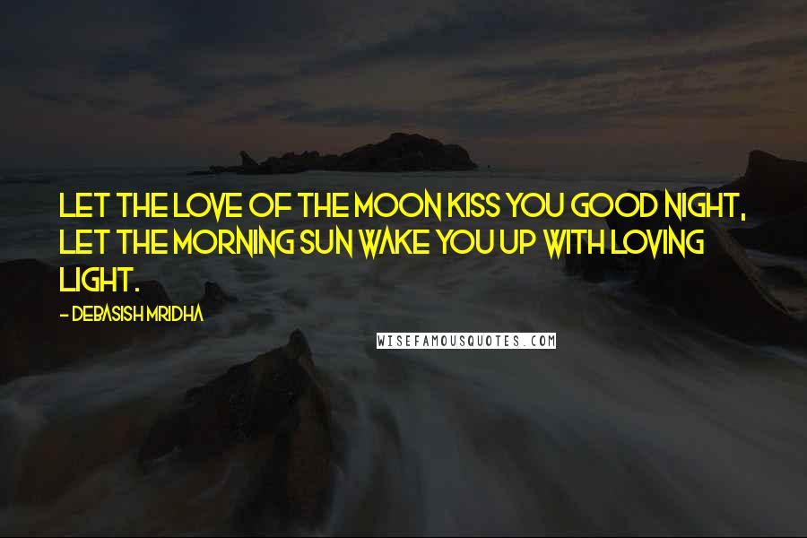 Debasish Mridha Quotes: Let the love of the moon kiss you good night, let the morning sun wake you up with loving light.