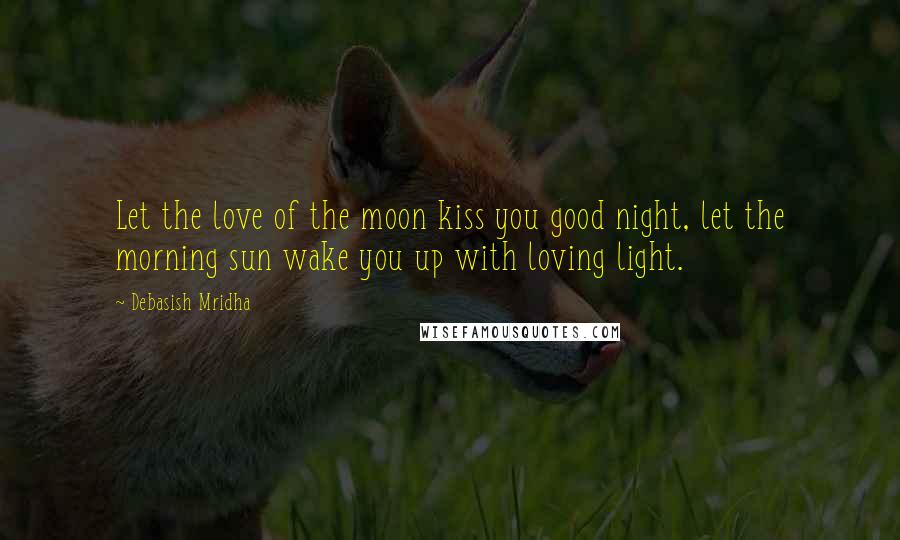 Debasish Mridha Quotes: Let the love of the moon kiss you good night, let the morning sun wake you up with loving light.