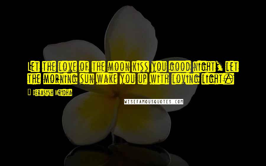 Debasish Mridha Quotes: Let the love of the moon kiss you good night, let the morning sun wake you up with loving light.