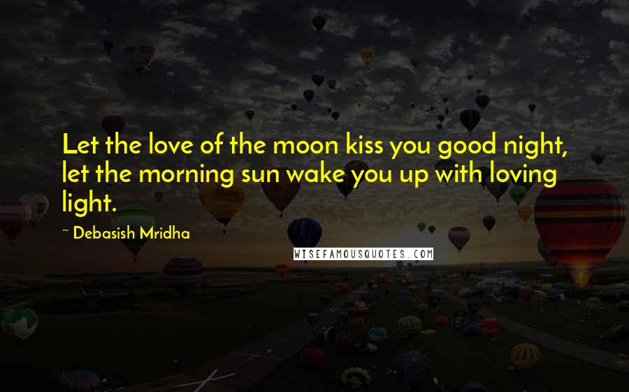 Debasish Mridha Quotes: Let the love of the moon kiss you good night, let the morning sun wake you up with loving light.