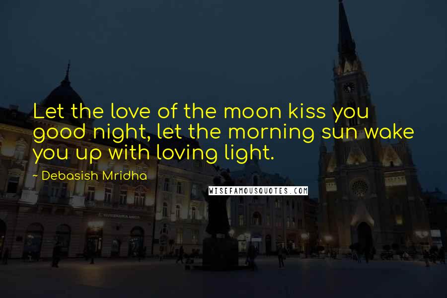 Debasish Mridha Quotes: Let the love of the moon kiss you good night, let the morning sun wake you up with loving light.