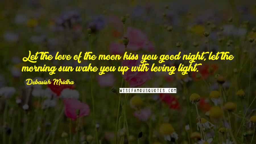 Debasish Mridha Quotes: Let the love of the moon kiss you good night, let the morning sun wake you up with loving light.