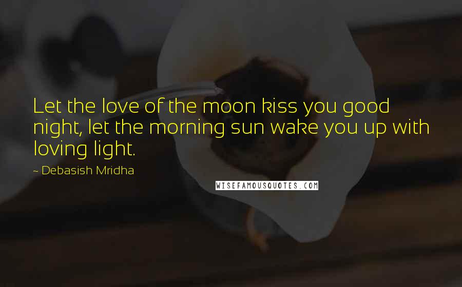 Debasish Mridha Quotes: Let the love of the moon kiss you good night, let the morning sun wake you up with loving light.