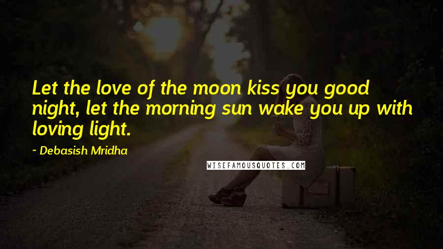 Debasish Mridha Quotes: Let the love of the moon kiss you good night, let the morning sun wake you up with loving light.