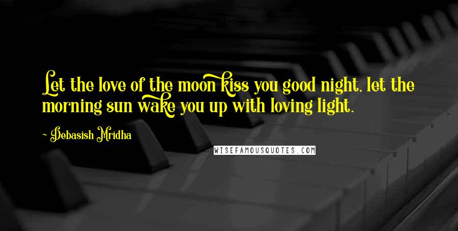 Debasish Mridha Quotes: Let the love of the moon kiss you good night, let the morning sun wake you up with loving light.