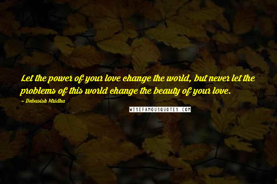 Debasish Mridha Quotes: Let the power of your love change the world, but never let the problems of this world change the beauty of your love.