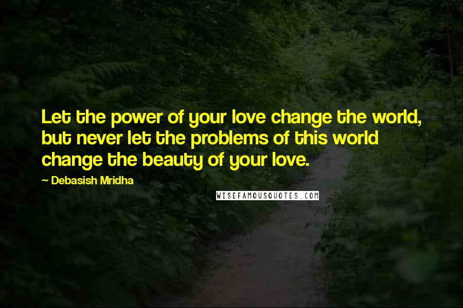 Debasish Mridha Quotes: Let the power of your love change the world, but never let the problems of this world change the beauty of your love.