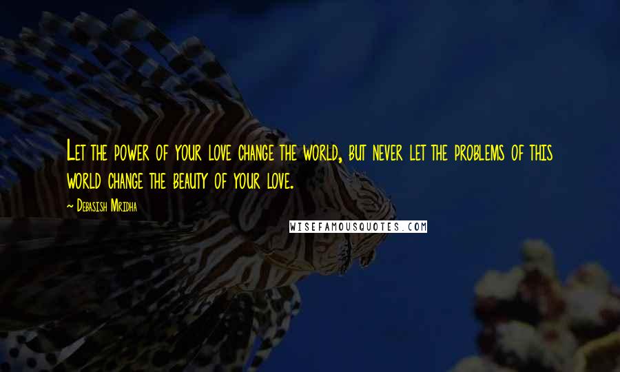 Debasish Mridha Quotes: Let the power of your love change the world, but never let the problems of this world change the beauty of your love.