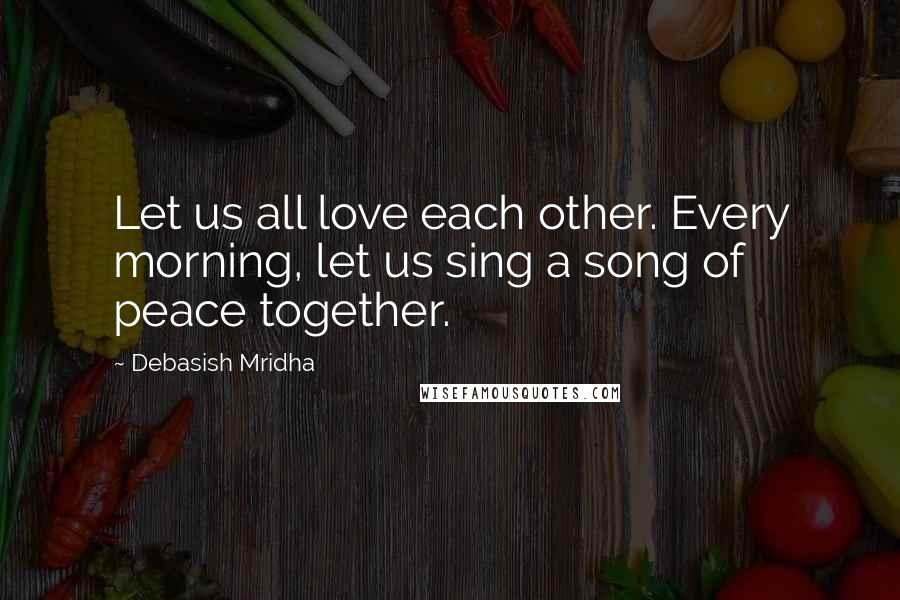 Debasish Mridha Quotes: Let us all love each other. Every morning, let us sing a song of peace together.
