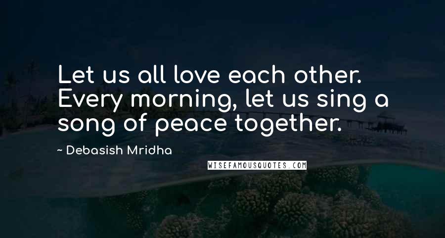 Debasish Mridha Quotes: Let us all love each other. Every morning, let us sing a song of peace together.