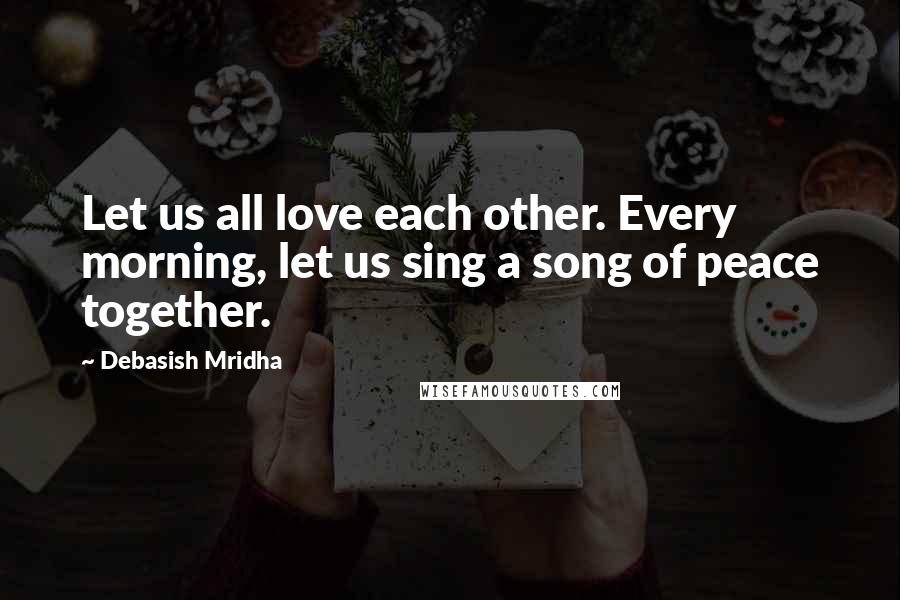 Debasish Mridha Quotes: Let us all love each other. Every morning, let us sing a song of peace together.
