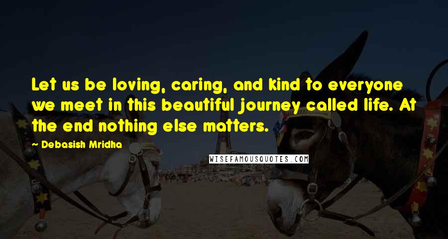 Debasish Mridha Quotes: Let us be loving, caring, and kind to everyone we meet in this beautiful journey called life. At the end nothing else matters.