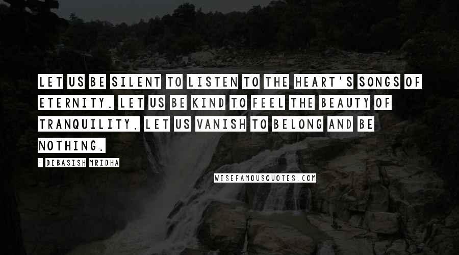 Debasish Mridha Quotes: Let us be silent to listen to the heart's songs of eternity. Let us be kind to feel the beauty of tranquility. Let us vanish to belong and be nothing.