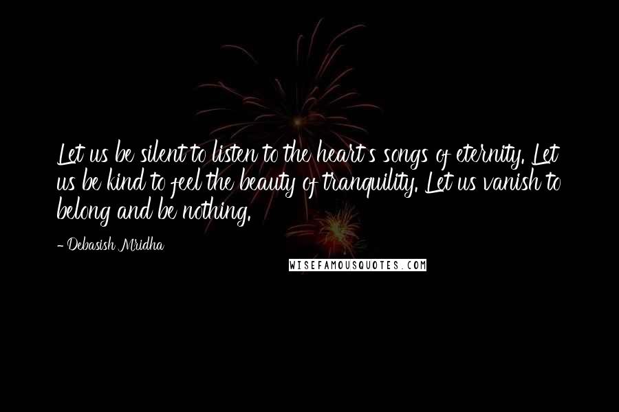 Debasish Mridha Quotes: Let us be silent to listen to the heart's songs of eternity. Let us be kind to feel the beauty of tranquility. Let us vanish to belong and be nothing.