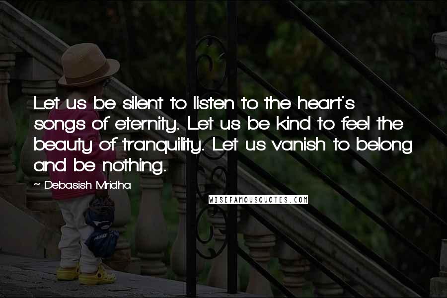 Debasish Mridha Quotes: Let us be silent to listen to the heart's songs of eternity. Let us be kind to feel the beauty of tranquility. Let us vanish to belong and be nothing.