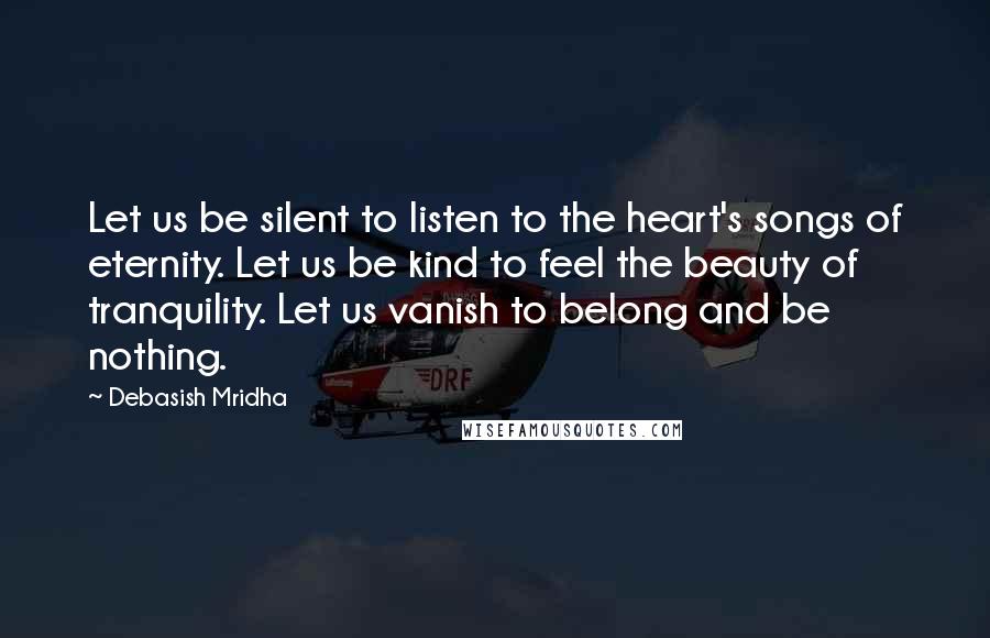 Debasish Mridha Quotes: Let us be silent to listen to the heart's songs of eternity. Let us be kind to feel the beauty of tranquility. Let us vanish to belong and be nothing.