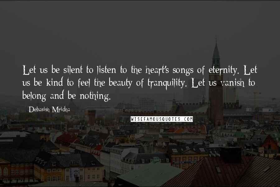 Debasish Mridha Quotes: Let us be silent to listen to the heart's songs of eternity. Let us be kind to feel the beauty of tranquility. Let us vanish to belong and be nothing.