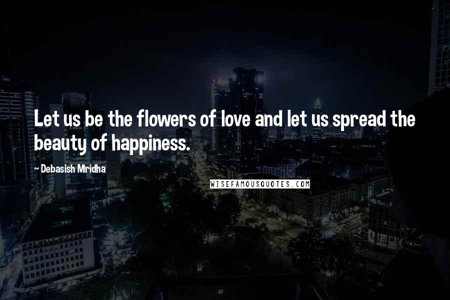 Debasish Mridha Quotes: Let us be the flowers of love and let us spread the beauty of happiness.