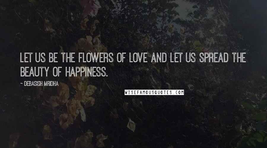 Debasish Mridha Quotes: Let us be the flowers of love and let us spread the beauty of happiness.