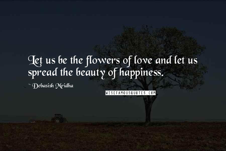 Debasish Mridha Quotes: Let us be the flowers of love and let us spread the beauty of happiness.