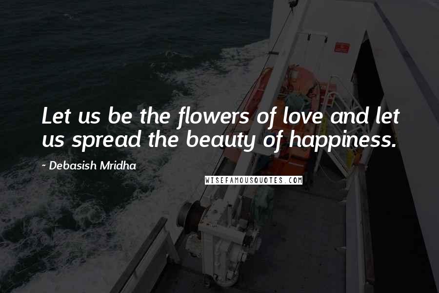 Debasish Mridha Quotes: Let us be the flowers of love and let us spread the beauty of happiness.