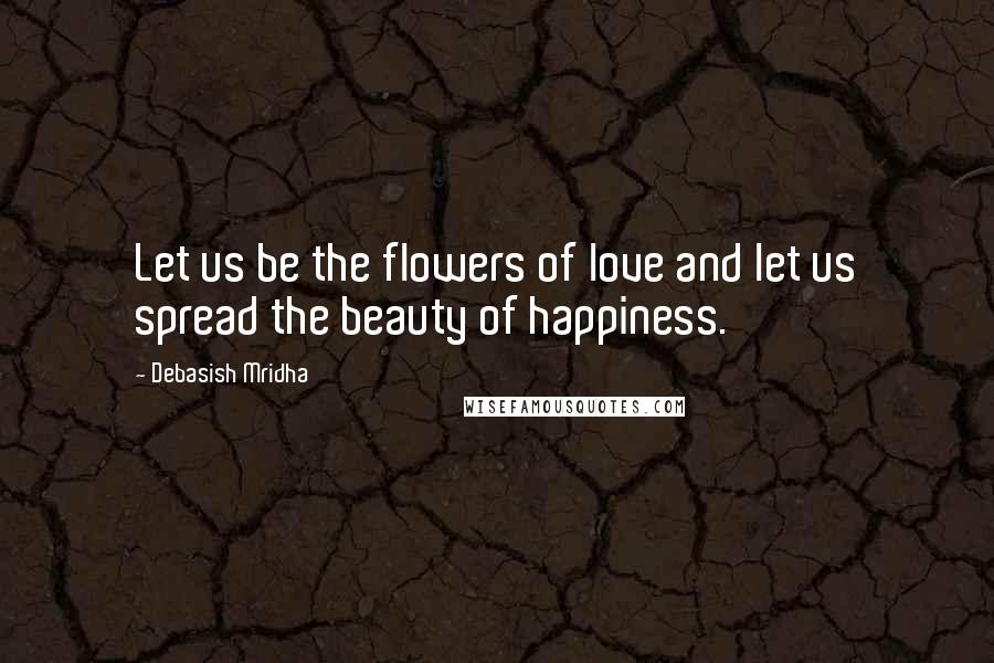 Debasish Mridha Quotes: Let us be the flowers of love and let us spread the beauty of happiness.