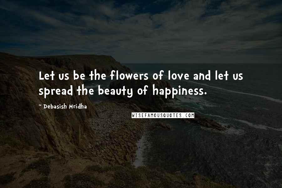 Debasish Mridha Quotes: Let us be the flowers of love and let us spread the beauty of happiness.
