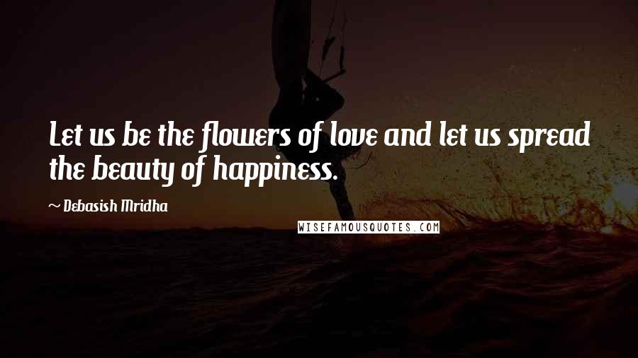 Debasish Mridha Quotes: Let us be the flowers of love and let us spread the beauty of happiness.