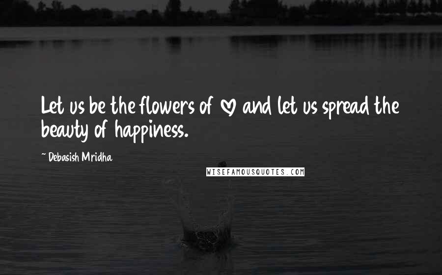 Debasish Mridha Quotes: Let us be the flowers of love and let us spread the beauty of happiness.