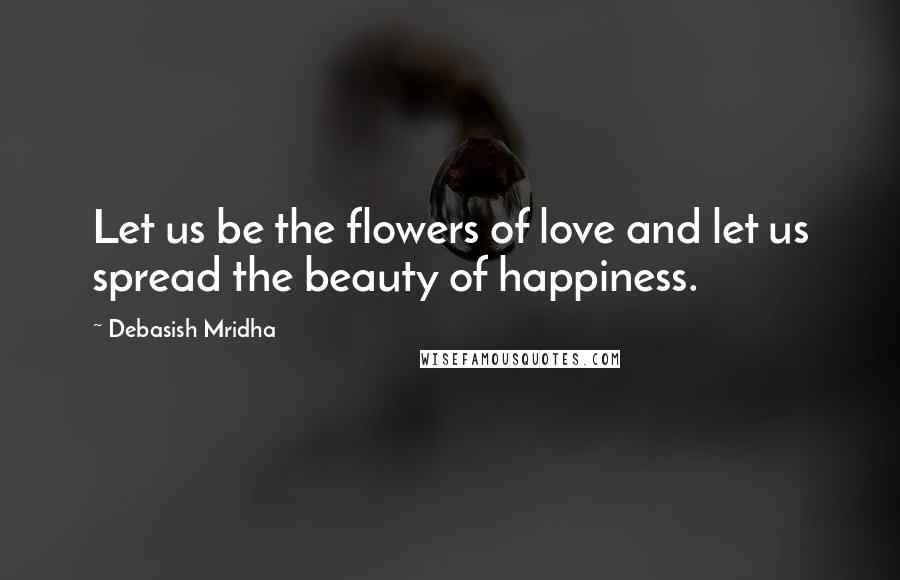 Debasish Mridha Quotes: Let us be the flowers of love and let us spread the beauty of happiness.