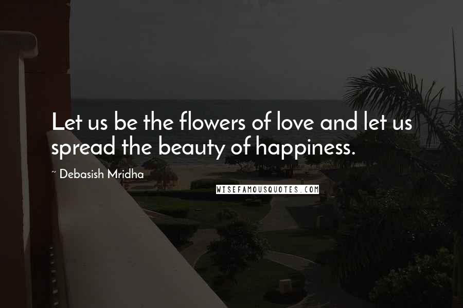 Debasish Mridha Quotes: Let us be the flowers of love and let us spread the beauty of happiness.