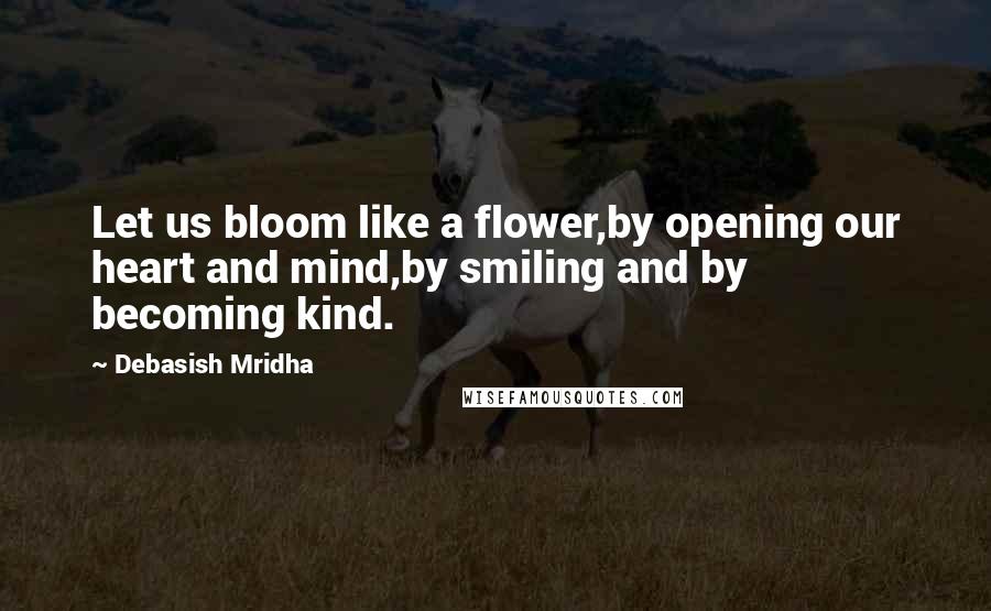 Debasish Mridha Quotes: Let us bloom like a flower,by opening our heart and mind,by smiling and by becoming kind.