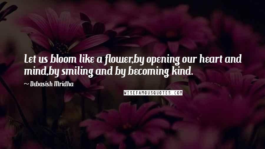 Debasish Mridha Quotes: Let us bloom like a flower,by opening our heart and mind,by smiling and by becoming kind.