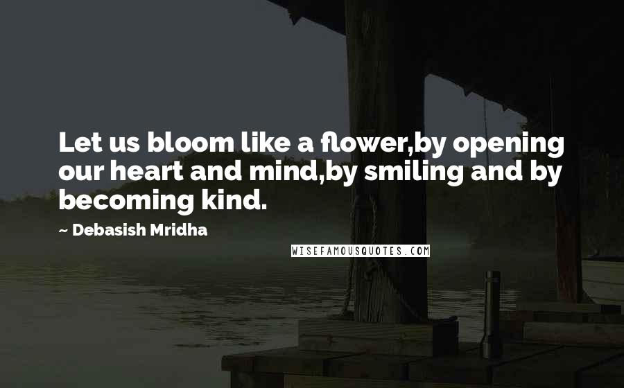 Debasish Mridha Quotes: Let us bloom like a flower,by opening our heart and mind,by smiling and by becoming kind.