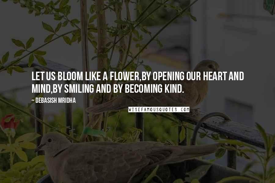 Debasish Mridha Quotes: Let us bloom like a flower,by opening our heart and mind,by smiling and by becoming kind.