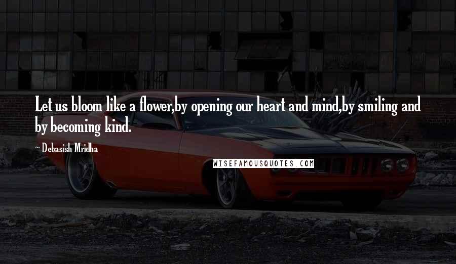 Debasish Mridha Quotes: Let us bloom like a flower,by opening our heart and mind,by smiling and by becoming kind.