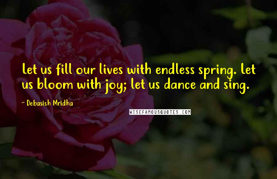 Debasish Mridha Quotes: Let us fill our lives with endless spring. Let us bloom with joy; let us dance and sing.