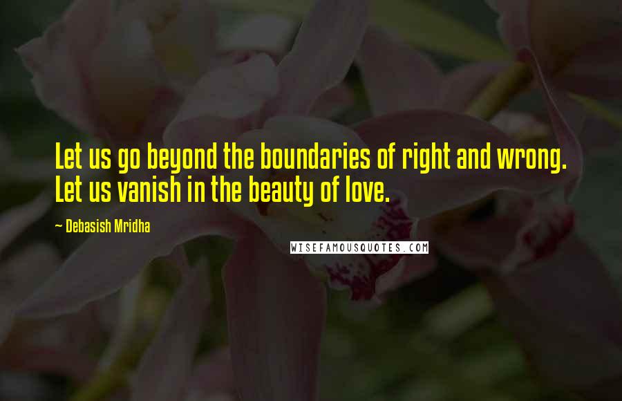 Debasish Mridha Quotes: Let us go beyond the boundaries of right and wrong. Let us vanish in the beauty of love.