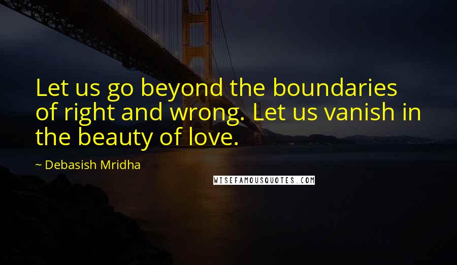 Debasish Mridha Quotes: Let us go beyond the boundaries of right and wrong. Let us vanish in the beauty of love.