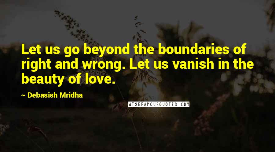 Debasish Mridha Quotes: Let us go beyond the boundaries of right and wrong. Let us vanish in the beauty of love.