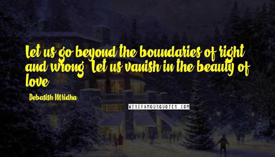 Debasish Mridha Quotes: Let us go beyond the boundaries of right and wrong. Let us vanish in the beauty of love.