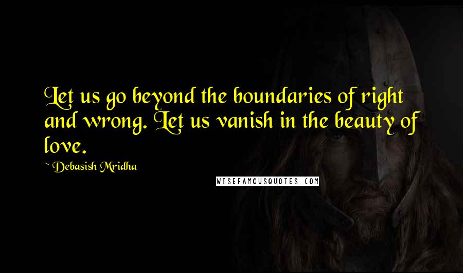 Debasish Mridha Quotes: Let us go beyond the boundaries of right and wrong. Let us vanish in the beauty of love.