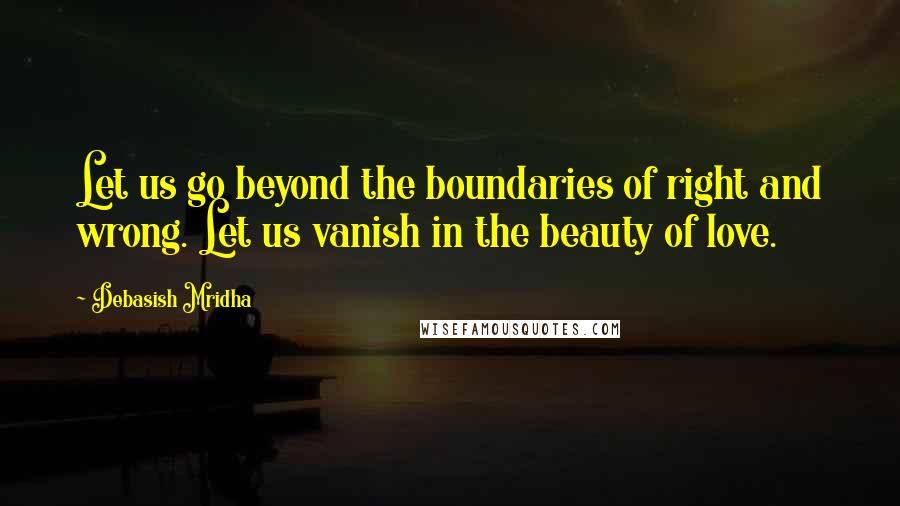 Debasish Mridha Quotes: Let us go beyond the boundaries of right and wrong. Let us vanish in the beauty of love.