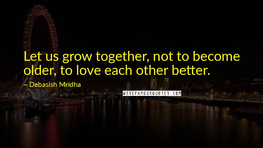 Debasish Mridha Quotes: Let us grow together, not to become older, to love each other better.