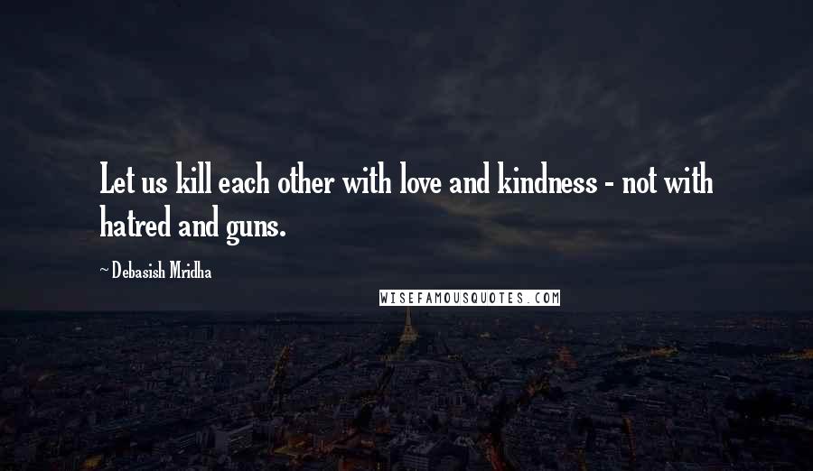 Debasish Mridha Quotes: Let us kill each other with love and kindness - not with hatred and guns.