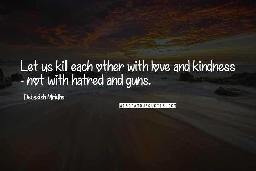 Debasish Mridha Quotes: Let us kill each other with love and kindness - not with hatred and guns.