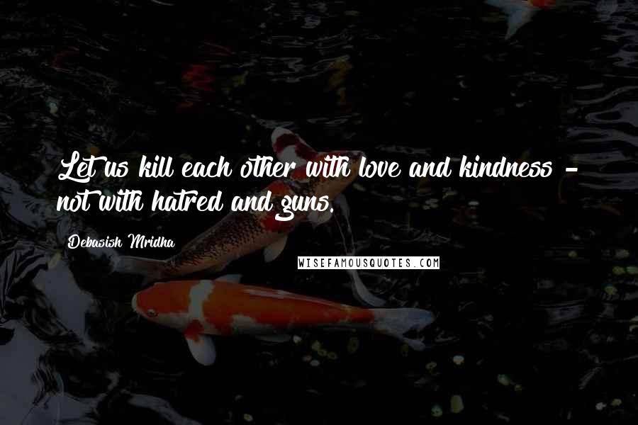 Debasish Mridha Quotes: Let us kill each other with love and kindness - not with hatred and guns.